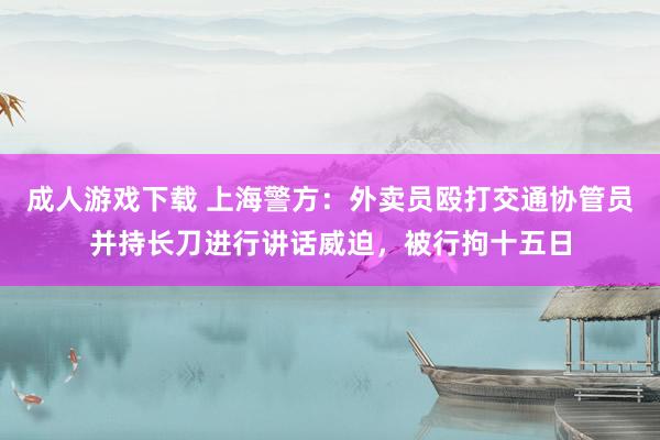 成人游戏下载 上海警方：外卖员殴打交通协管员并持长刀进行讲话威迫，被行拘十五日