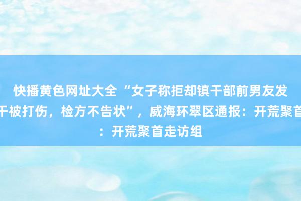 快播黄色网址大全 “女子称拒却镇干部前男友发素性相干被打伤，检方不告状”，威海环翠区通报：开荒聚首走