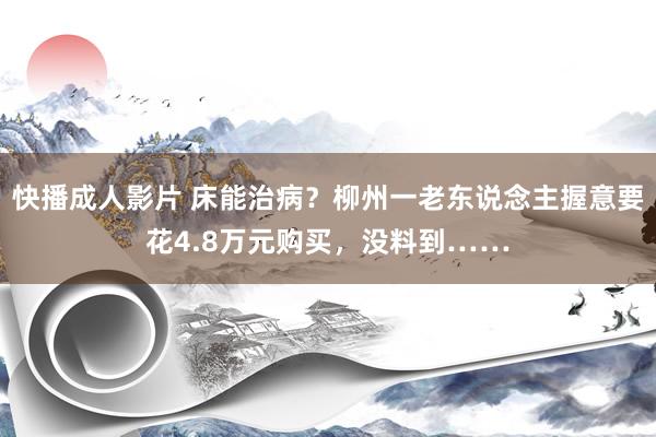 快播成人影片 床能治病？柳州一老东说念主握意要花4.8万元购买，没料到……