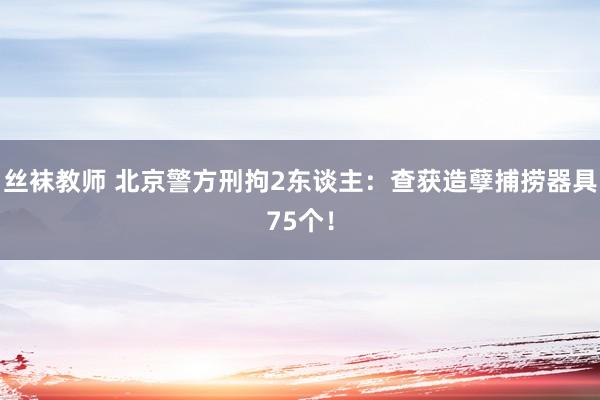 丝袜教师 北京警方刑拘2东谈主：查获造孽捕捞器具75个！