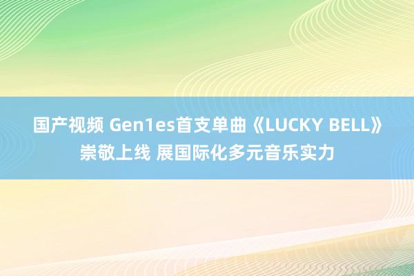 国产视频 Gen1es首支单曲《LUCKY BELL》崇敬上线 展国际化多元音乐实力