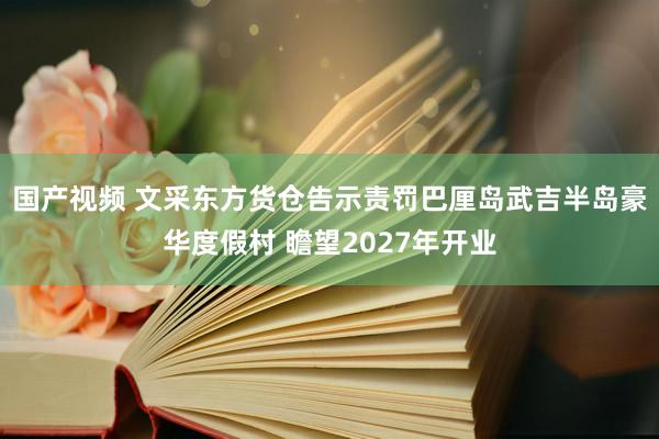 国产视频 文采东方货仓告示责罚巴厘岛武吉半岛豪华度假村 瞻望2027年开业