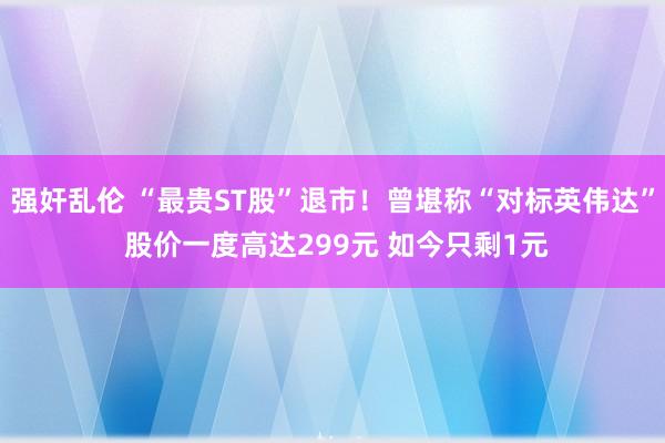 强奸乱伦 “最贵ST股”退市！曾堪称“对标英伟达” 股价一度高达299元 如今只剩1元