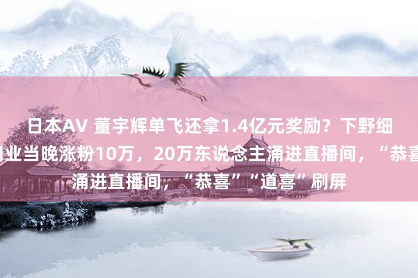 日本AV 董宇辉单飞还拿1.4亿元奖励？下野细节曝光！与辉同业当晚涨粉10万，20万东说念主涌进直播