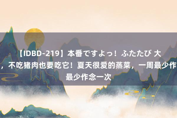 【IDBD-219】本番ですよっ！ふたたび 大暑之后，不吃猪肉也要吃它！夏天很爱的蒸菜，一周最少作念