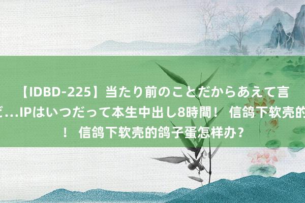 【IDBD-225】当たり前のことだからあえて言わなかったけど…IPはいつだって本生中出し8時間！ 