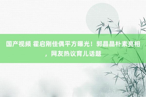 国产视频 霍启刚佳偶平方曝光！郭晶晶朴素亮相，网友热议育儿话题