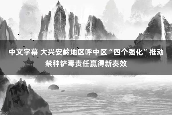 中文字幕 大兴安岭地区呼中区“四个强化”推动禁种铲毒责任赢得新奏效