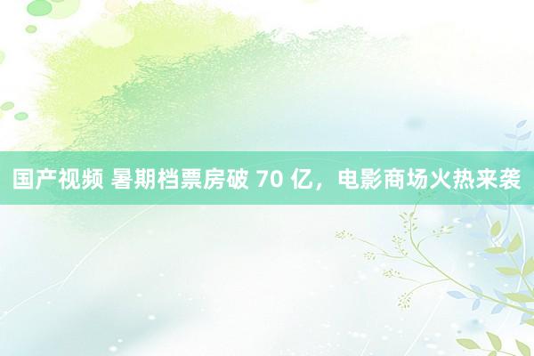 国产视频 暑期档票房破 70 亿，电影商场火热来袭