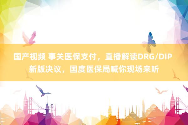 国产视频 事关医保支付，直播解读DRG/DIP 新版决议，国度医保局喊你现场来听