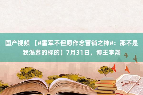 国产视频 【#雷军不但愿作念营销之神#：那不是我渴慕的标的】7月31日，博主李翔