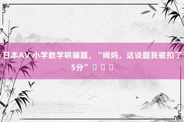 日本AV 小学数学哄骗题，“姆妈，这谈题我被扣了5分” ​​​