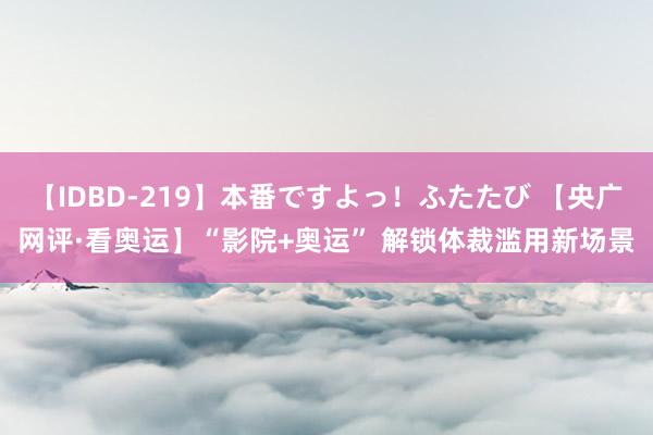 【IDBD-219】本番ですよっ！ふたたび 【央广网评·看奥运】“影院+奥运” 解锁体裁滥用新场景