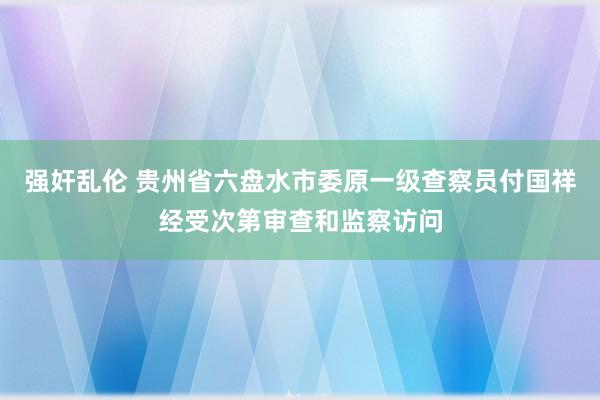 强奸乱伦 贵州省六盘水市委原一级查察员付国祥经受次第审查和监察访问