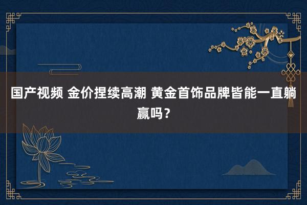 国产视频 金价捏续高潮 黄金首饰品牌皆能一直躺赢吗？