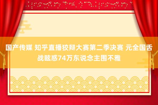 国产传媒 知乎直播狡辩大赛第二季决赛 元全国舌战眩惑74万东说念主围不雅