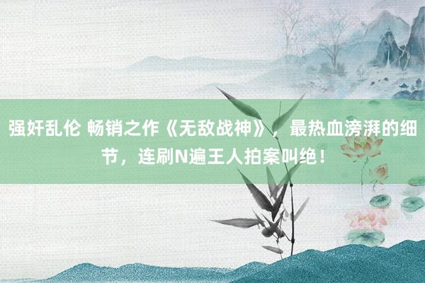 强奸乱伦 畅销之作《无敌战神》，最热血滂湃的细节，连刷N遍王人拍案叫绝！