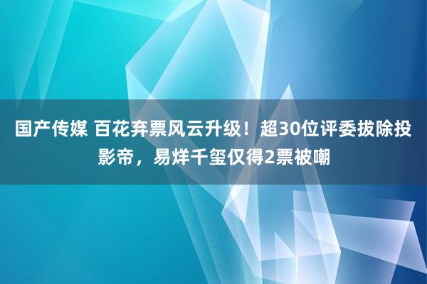 国产传媒 百花弃票风云升级！超30位评委拔除投影帝，易烊千玺仅得2票被嘲