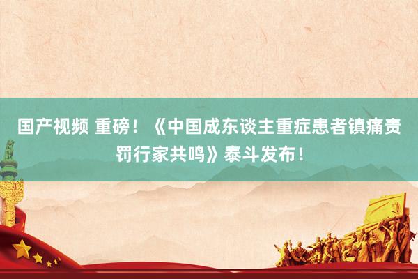 国产视频 重磅！《中国成东谈主重症患者镇痛责罚行家共鸣》泰斗发布！