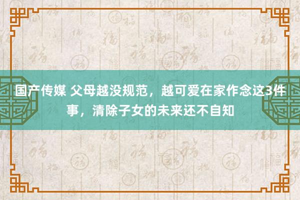 国产传媒 父母越没规范，越可爱在家作念这3件事，清除子女的未来还不自知