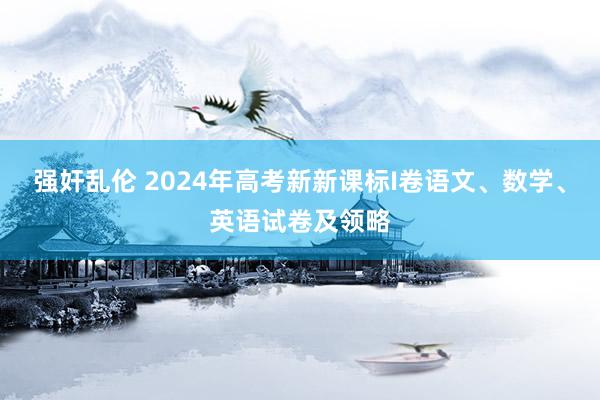 强奸乱伦 2024年高考新新课标I卷语文、数学、英语试卷及领略