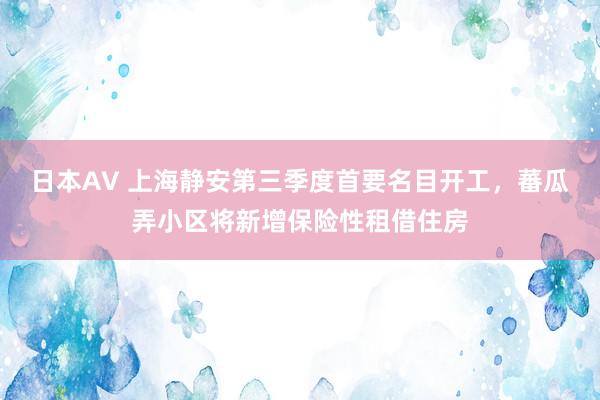 日本AV 上海静安第三季度首要名目开工，蕃瓜弄小区将新增保险性租借住房