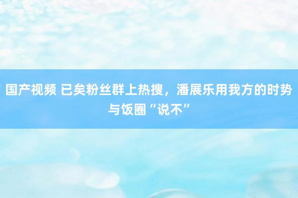 国产视频 已矣粉丝群上热搜，潘展乐用我方的时势与饭圈“说不”