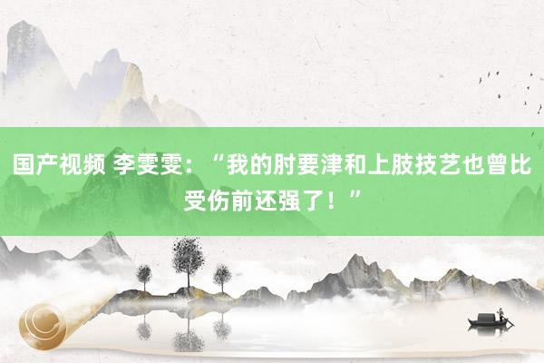 国产视频 李雯雯：“我的肘要津和上肢技艺也曾比受伤前还强了！”