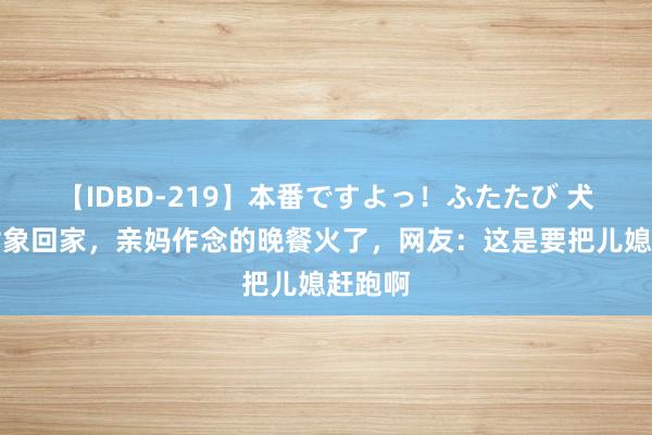 【IDBD-219】本番ですよっ！ふたたび 犬子带对象回家，亲妈作念的晚餐火了，网友：这是要把儿媳赶