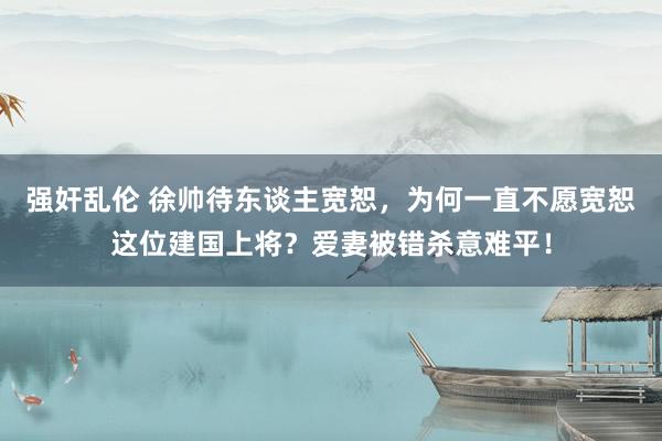 强奸乱伦 徐帅待东谈主宽恕，为何一直不愿宽恕这位建国上将？爱妻被错杀意难平！