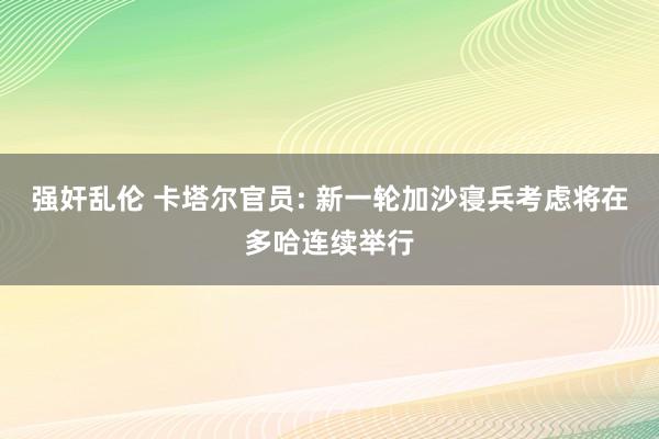 强奸乱伦 卡塔尔官员: 新一轮加沙寝兵考虑将在多哈连续举行