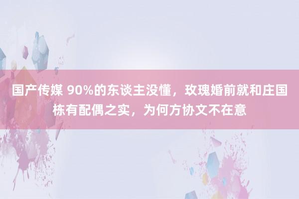 国产传媒 90%的东谈主没懂，玫瑰婚前就和庄国栋有配偶之实，为何方协文不在意