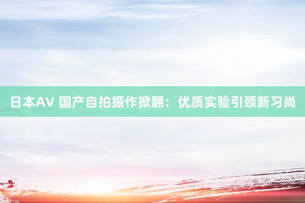 日本AV 国产自拍振作掀翻：优质实验引颈新习尚