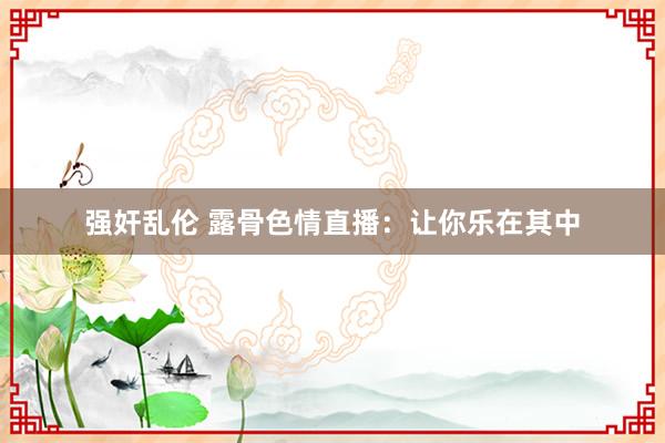 强奸乱伦 露骨色情直播：让你乐在其中