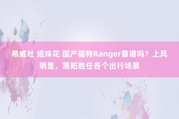 希威社 姐妹花 国产福特Ranger靠谱吗？上风明显，落拓胜任各个出行场景