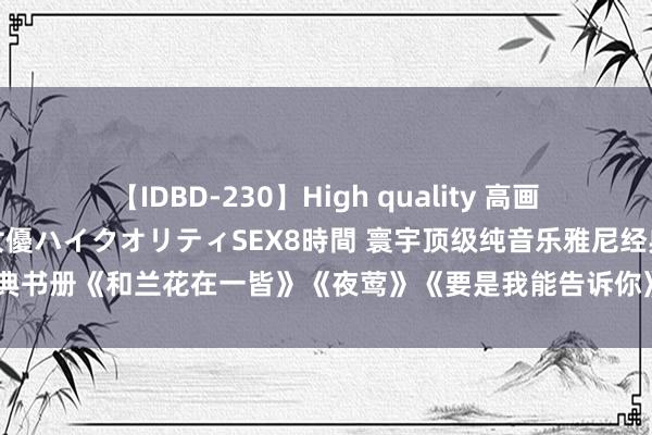 【IDBD-230】High quality 高画質で魅せます！究極のIP女優ハイクオリティSEX8