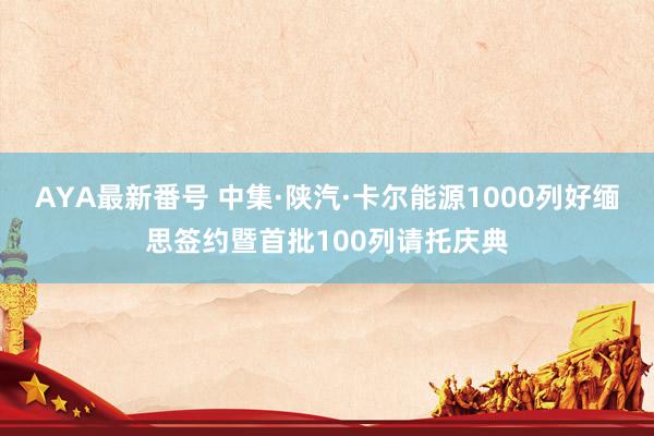 AYA最新番号 中集·陕汽·卡尔能源1000列好缅思签约暨首批100列请托庆典