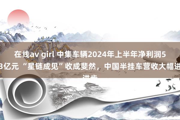 在线av girl 中集车辆2024年上半年净利润5.63亿元 “星链成见”收成斐然，中国半挂车营收