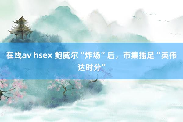 在线av hsex 鲍威尔“炸场”后，市集插足“英伟达时分”