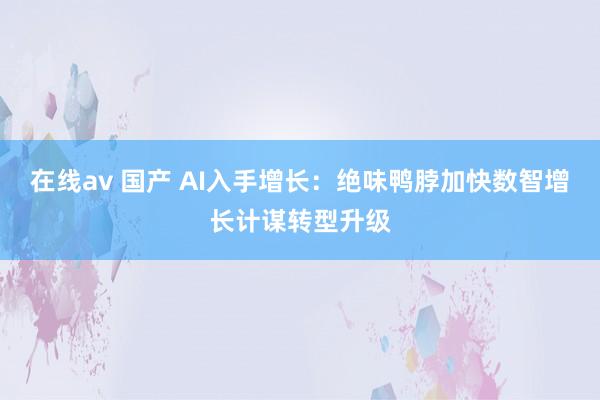 在线av 国产 AI入手增长：绝味鸭脖加快数智增长计谋转型升级