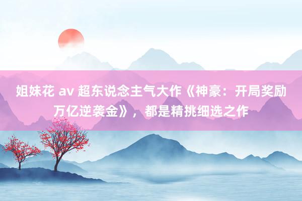 姐妹花 av 超东说念主气大作《神豪：开局奖励万亿逆袭金》，都是精挑细选之作