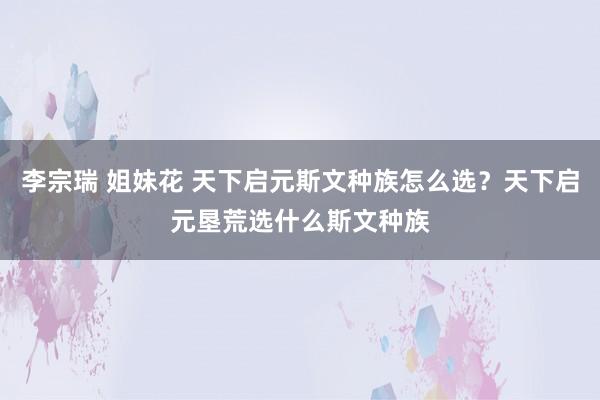 李宗瑞 姐妹花 天下启元斯文种族怎么选？天下启元垦荒选什么斯文种族