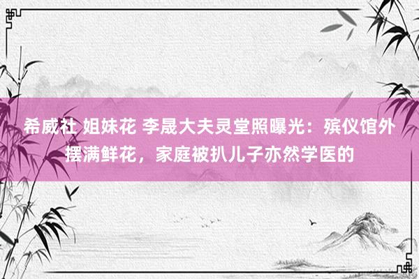 希威社 姐妹花 李晟大夫灵堂照曝光：殡仪馆外摆满鲜花，家庭被扒儿子亦然学医的