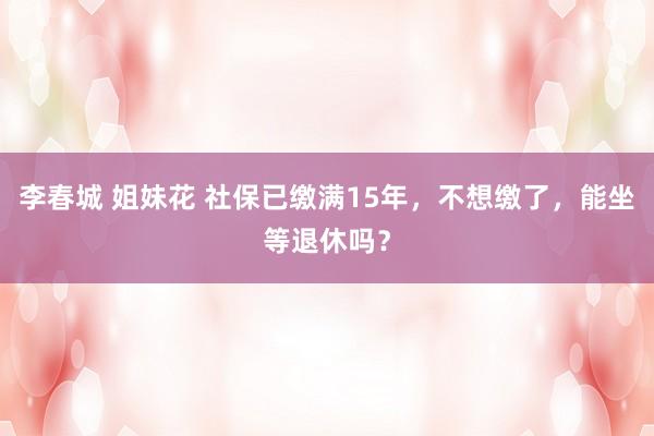 李春城 姐妹花 社保已缴满15年，不想缴了，能坐等退休吗？