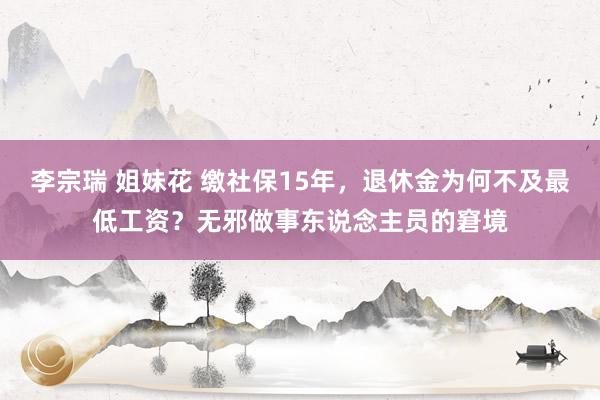 李宗瑞 姐妹花 缴社保15年，退休金为何不及最低工资？无邪做事东说念主员的窘境