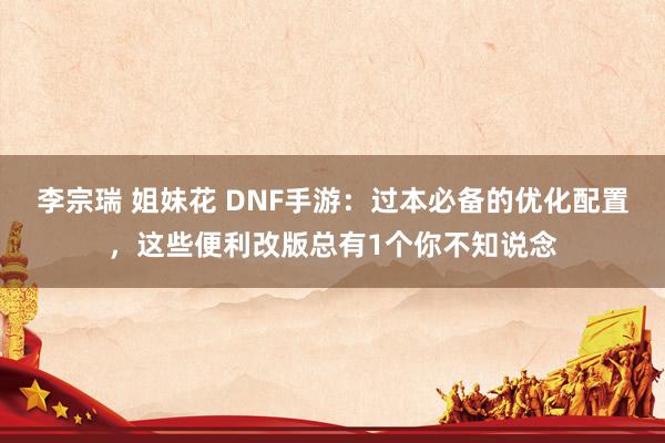 李宗瑞 姐妹花 DNF手游：过本必备的优化配置，这些便利改版总有1个你不知说念