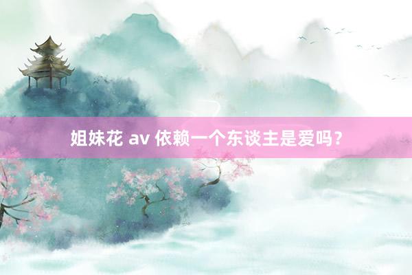 姐妹花 av 依赖一个东谈主是爱吗？