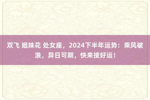 双飞 姐妹花 处女座，2024下半年运势：乘风破浪，异日可期，快来接好运！