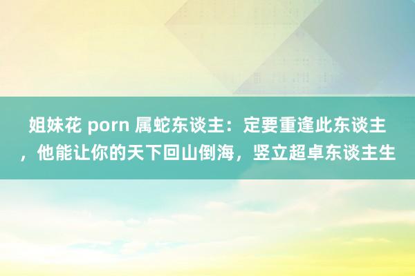 姐妹花 porn 属蛇东谈主：定要重逢此东谈主，他能让你的天下回山倒海，竖立超卓东谈主生