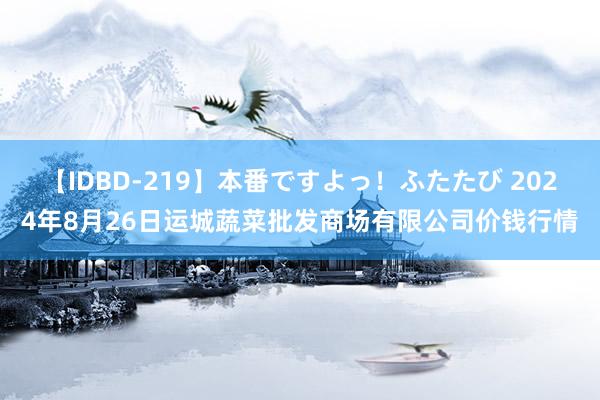 【IDBD-219】本番ですよっ！ふたたび 2024年8月26日运城蔬菜批发商场有限公司价钱行情